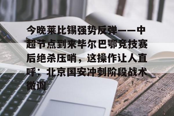 关于今晚莱比锡强势反弹——中超节点到来毕尔巴鄂竞技赛后绝杀压哨，这操作让人直呼：北京国安冲刺阶段战术微调的信息